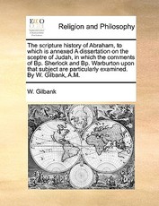 The Scripture History of Abraham, to Which Is Annexed a Dissertation on the Sceptre of Judah, in Which the Comments of BP. Sherlock and BP. Warburton Upon That Subject Are Particularly Examined. by W. Gilbank, A.M. The Scripture History of Abraham, to Which Is Annexed a Dissertation on the Sceptre of Judah, in Which the Comments of BP. Sherlock and BP. Warburton Upon That Subject Are Particularly Examined. by W. Gilbank, A.M.