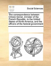 The Correspondence Between Citizen Genet, Minister of the French Republic, to the United States of North America, and the Officers of the Federal Government The Correspondence Between Citizen Genet, Minister of the French Republic, to the United States of North America, and the Officers of the Federal Government