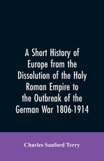 A Short History of Europe from the Dissolution of the Holy Roman Empire to the Outbreak of the German War 1806-1914 A Short History of Europe from the Dissolution of the Holy Roman Empire to the Outbreak of the German War 1806-1914