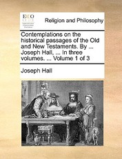 Contemplations on the historical passages of the Old and New Testaments. By ... Joseph Hall, ... In three volumes. ... Volume 1 of 3 Contemplations on the historical passages of the Old and New Testaments. By ... Joseph Hall, ... In three volumes. ... Volume 1 of 3