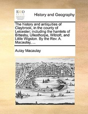 The History and Antiquities of Claybrook, in the County of Leicester; Including the Hamlets of Bittesby, Ullesthorpe, Wibtoft, and Little Wigston. by the REV. A. Macaulay, ...