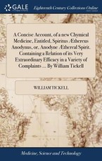 A Concise Account, of a new Chymical Medicine, Entitled, Spiritus Ãthereus Anodynus, or, Anodyne Ãthereal Spirit. Containing a Relation of its Very Extraordinary Efficacy in a Variety of Complaints ... By William Tickell