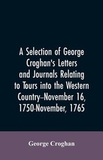 A selection of George Croghan's letters and journals relating to tours into the western country--November 16, 1750-November, 1765 A selection of George Croghan's letters and journals relating to tours into the western country--November 16, 1750-November, 1765