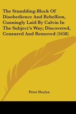 The Stumbling-Block Of Disobedience And Rebellion, Cunningly Laid By Calvin In The Subject's Way; Discovered, Censured And Removed (1658) The Stumbling-Block Of Disobedience And Rebellion, Cunningly Laid By Calvin In The Subject's Way; Discovered, Censured And Removed (1658)