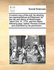A Correct Copy of the Poll, for Electing Two Representatives in Paliament, for the City and Liberty of Westminster. Taken Oct. 11, 1774, and the Fifteen Following Days, Before Thomas Corbett, ... and Published by His Permission A Correct Copy of the Poll, for Electing Two Representatives in Paliament, for the City and Liberty of Westminster. Taken Oct. 11, 1774, and the Fifteen Following Days, Before Thomas Corbett, ... and Published by His Permission
