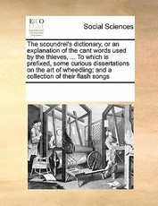 The Scoundrel's Dictionary, or an Explanation of the Cant Words Used by the Thieves, ... to Which Is Prefixed, Some Curious Dissertations on the Art of Wheedling; And a Collection of Their Flash Songs The Scoundrel's Dictionary, or an Explanation of the Cant Words Used by the Thieves, ... to Which Is Prefixed, Some Curious Dissertations on the Art of Wheedling; And a Collection of Their Flash Songs