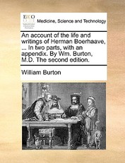 An Account of the Life and Writings of Herman Boerhaave, ... in Two Parts, with an Appendix. by Wm. Burton, M.D. the Second Edition.