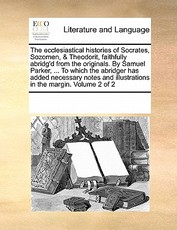 The Ecclesiastical Histories of Socrates, Sozomen, & Theodorit, Faithfully Abridg'd from the Originals. by Samuel Parker, ... to Which the Abridger Has Added Necessary Notes and Illustrations in the Margin. Volume 2 of 2 The Ecclesiastical Histories of Socrates, Sozomen, & Theodorit, Faithfully Abridg'd from the Originals. by Samuel Parker, ... to Which the Abridger Has Added Necessary Notes and Illustrations in the Margin. Volume 2 of 2