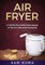 A 15 Day Meal Plan of Quick, Easy, Healthy, Low Fat Air Fryer Recipes using your Air Fryer for Everyday Cooking