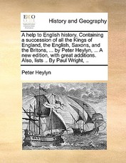 A help to English history. Containing a succession of all the Kings of England, the English, Saxons, and the Britons, ... by Peter Heylyn, ... A new edition, with great additions. Also, lists .. By Paul Wright, .. A help to English history. Containing a succession of all the Kings of England, the English, Saxons, and the Britons, ... by Peter Heylyn, ... A new edition, with great additions. Also, lists .. By Paul Wright, ..