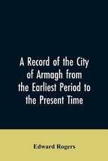 A Record of the City of Armagh from the Earliest Period to the Present Time A Record of the City of Armagh from the Earliest Period to the Present Time