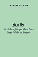 Leisure Hours; Or, Entertaining Dialogues, Between Persons Eminent For Virtue And Magnanimity. The Characters Drawn From Ancient And Modern History, Designed As Lessons Of Morality For Youth Leisure Hours; Or, Entertaining Dialogues, Between Persons Eminent For Virtue And Magnanimity. The Characters Drawn From Ancient And Modern History, Designed As Lessons Of Morality For Youth