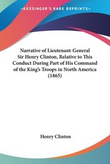 Narrative of Lieutenant-General Sir Henry Clinton, Relative to This Conduct During Part of His Command of the King's Troops in North America (1865) Narrative of Lieutenant-General Sir Henry Clinton, Relative to This Conduct During Part of His Command of the King's Troops in North America (1865)