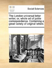 The London Universal Letter Writer; Or, Whole Art of Polite Correspondence. Containing a Great Variety of Original Letters The London Universal Letter Writer; Or, Whole Art of Polite Correspondence. Containing a Great Variety of Original Letters