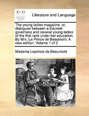 The Young Ladies Magazine, Or, Dialogues Between a Discreet Governess and Several Young Ladies of the First Rank Under Her Education. by Mrs. Le Prince de Beaumont. a New Edition. Volume 1 of 2 The Young Ladies Magazine, Or, Dialogues Between a Discreet Governess and Several Young Ladies of the First Rank Under Her Education. by Mrs. Le Prince de Beaumont. a New Edition. Volume 1 of 2