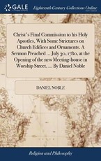 Christ's Final Commission to his Holy Apostles, With Some Strictures on Church Edifices and Ornaments. A Sermon Preached ... July 30, 1780, at the Opening of the new Meeting-house in Worship Street, ... By Daniel Noble Christ's Final Commission to his Holy Apostles, With Some Strictures on Church Edifices and Ornaments. A Sermon Preached ... July 30, 1780, at the Opening of the new Meeting-house in Worship Street, ... By Daniel Noble