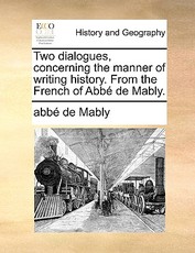Two Dialogues, Concerning the Manner of Writing History. from the French of Abb de Mably. Two Dialogues, Concerning the Manner of Writing History. from the French of Abb de Mably.