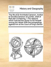 The life of Dr Archibald Cameron, brother to Donald Cameron of Lochiel, chief of that clan Containing, I The reasons which induced the doctor to list himself among the rebels With the proceedings against him at the Court of King's Bench The life of Dr Archibald Cameron, brother to Donald Cameron of Lochiel, chief of that clan Containing, I The reasons which induced the doctor to list himself among the rebels With the proceedings against him at the Court of King's Bench