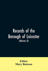 Records of the borough of Leicester; being a series of extracts from the archives of the Corporation of Leicester 1327- 1509 (Volume II) Records of the borough of Leicester; being a series of extracts from the archives of the Corporation of Leicester 1327- 1509 (Volume II)