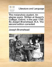 The Melancholy Student. an Elegiac Poem. Written at Queen's College, Oxford, in the Year 1765. by Joseph Bromehead, M.A. the Second Edition Corrected.