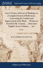 A new Treatise of the art of Thinking; or, a Compleat System of Reflections, Concerning the Conduct and Improvement of the Mind. ... Written in French by Mr. Crousaz, ... Done Into English. In two Volumes. ... of 2; Volume 1 A new Treatise of the art of Thinking; or, a Compleat System of Reflections, Concerning the Conduct and Improvement of the Mind. ... Written in French by Mr. Crousaz, ... Done Into English. In two Volumes. ... of 2; Volume 1