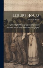 Leisure Hours; or, Entertaining Dialogues, Between Persons Eminent for Virtue and Magnanimity. The Characters Drawn From Ancient and Modern History, Designed as Lessons of Morality for Youth Leisure Hours; or, Entertaining Dialogues, Between Persons Eminent for Virtue and Magnanimity. The Characters Drawn From Ancient and Modern History, Designed as Lessons of Morality for Youth