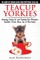 Teacup Yorkies - The Complete Owners Guide. Choosing, Caring for and Training Your Miniature Yorkshire Terrier, Micro, Toy or Mini Yorkie.