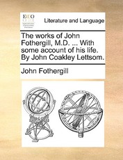 The works of John Fothergill, M.D. ... With some account of his life. By John Coakley Lettsom. The works of John Fothergill, M.D. ... With some account of his life. By John Coakley Lettsom.