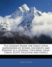 The Goodly Frame the Earth Stray Impressions of Scenes, Incidents and Persons in a Journal Touching Japan, China, Egypt, Palestine and Greece The Goodly Frame the Earth Stray Impressions of Scenes, Incidents and Persons in a Journal Touching Japan, China, Egypt, Palestine and Greece