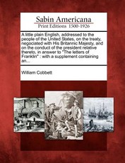 A Little Plain English, Addressed to the People of the United States, on the Treaty, Negociated with His Britannic Majesty, and on the Conduct of the President Relative Thereto, in Answer to "The Letters of Franklin" A Little Plain English, Addressed to the People of the United States, on the Treaty, Negociated with His Britannic Majesty, and on the Conduct of the President Relative Thereto, in Answer to "The Letters of Franklin"