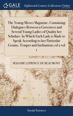 The Young Misses Magazine, Containing Dialogues Between a Governess and Several Young Ladies of Quality her Scholars. In Which Each Lady is Made to Speak According to her Particular Genius, Temper and Inclination; ed 2 vol 1 The Young Misses Magazine, Containing Dialogues Between a Governess and Several Young Ladies of Quality her Scholars. In Which Each Lady is Made to Speak According to her Particular Genius, Temper and Inclination; ed 2 vol 1