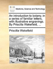 An Introduction to Botany, in a Series of Familiar Letters, with Illustrative Engravings. by Priscilla Wakefield, ... An Introduction to Botany, in a Series of Familiar Letters, with Illustrative Engravings. by Priscilla Wakefield, ...