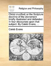 Christ Crucified; Or the Scripture Doctrine of the Atonement Briefly Illustrated and Defended. in Four Discourses Upon That Subject. by Caleb Evans, ... Christ Crucified; Or the Scripture Doctrine of the Atonement Briefly Illustrated and Defended. in Four Discourses Upon That Subject. by Caleb Evans, ...