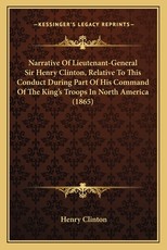 Narrative Of Lieutenant-General Sir Henry Clinton, Relative To This Conduct During Part Of His Command Of The King's Troops In North America (1865) Narrative Of Lieutenant-General Sir Henry Clinton, Relative To This Conduct During Part Of His Command Of The King's Troops In North America (1865)