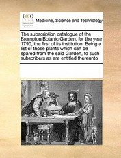 The Subscription Catalogue of the Brompton Botanic Garden, for the Year 1790, the First of Its Institution. Being a List of Those Plants Which Can Be Spared from the Said Garden, to Such Subscribers as Are Entitled Thereunto The Subscription Catalogue of the Brompton Botanic Garden, for the Year 1790, the First of Its Institution. Being a List of Those Plants Which Can Be Spared from the Said Garden, to Such Subscribers as Are Entitled Thereunto