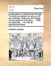 A Description of Westminster Bridge. to Which Are Added, an Account of the Methods Made Use of in Laying the Foundations of Its Piers. ... with an Appendix, ... as Also Its Geometrical Plans A Description of Westminster Bridge. to Which Are Added, an Account of the Methods Made Use of in Laying the Foundations of Its Piers. ... with an Appendix, ... as Also Its Geometrical Plans