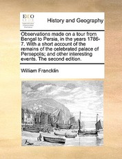 Observations Made on a Tour from Bengal to Persia, in the Years 1786-7. with a Short Account of the Remains of the Celebrated Palace of Persepolis; And Other Interesting Events. the Second Edition.