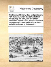 The History of Botany-Bay, and Particularly Port-Jackson, Where the Convicts from This Country Are Sent, and the British Settlement Formed. with an Account of the Manners and Customs of the Inhabitants, and of the Climate of That Country The History of Botany-Bay, and Particularly Port-Jackson, Where the Convicts from This Country Are Sent, and the British Settlement Formed. with an Account of the Manners and Customs of the Inhabitants, and of the Climate of That Country