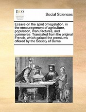 Essays on the Spirit of Legislation, in the Encouragement of Agriculture, Population, Manufactures, and Commerce. Translated from the Original French, Which Gained the Premiums Offered by the Society of Berne Essays on the Spirit of Legislation, in the Encouragement of Agriculture, Population, Manufactures, and Commerce. Translated from the Original French, Which Gained the Premiums Offered by the Society of Berne