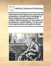First Elements of Astronomy and Natural Philosophy; Wherein the Knowledge of Those Sciences Are Rendered More Simple, with Reflections on the Works of Providence. Fourth Edition. for the Use of Private Families and Public Schools. First Elements of Astronomy and Natural Philosophy; Wherein the Knowledge of Those Sciences Are Rendered More Simple, with Reflections on the Works of Providence. Fourth Edition. for the Use of Private Families and Public Schools.