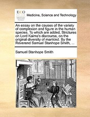 An Essay on the Causes of the Variety of Complexion and Figure in the Human Species. to Which Are Added, Strictures on Lord Kaims's Discourse, on the Original Diversity of Mankind. by the Reverend Samuel Stanhope Smith, ... An Essay on the Causes of the Variety of Complexion and Figure in the Human Species. to Which Are Added, Strictures on Lord Kaims's Discourse, on the Original Diversity of Mankind. by the Reverend Samuel Stanhope Smith, ...