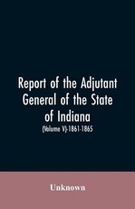 Report of the adjutant general of the state of Indiana. (Volume V)-1861 - 1865. Report of the adjutant general of the state of Indiana. (Volume V)-1861 - 1865.