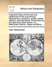 A General History of the Lives and Adventures of the Most Famous Highwaymen, Murderers, Pirates, Street-Robbers, and Thief-Takers. Particularly the Four Last Most Noted Villains, Viz. Macdaniel, Salmon, Eagan and Berry. ... A General History of the Lives and Adventures of the Most Famous Highwaymen, Murderers, Pirates, Street-Robbers, and Thief-Takers. Particularly the Four Last Most Noted Villains, Viz. Macdaniel, Salmon, Eagan and Berry. ...
