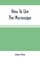 How To Use The Microscope; Being Practical Hints On The Selection And Use Of That Instrument, Intended For Beginners