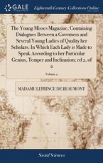 The Young Misses Magazine, Containing Dialogues Between a Governess and Several Young Ladies of Quality her Scholars. In Which Each Lady is Made to Speak According to her Particular Genius, Temper and Inclination; ed 2, of 2; Volume 2 The Young Misses Magazine, Containing Dialogues Between a Governess and Several Young Ladies of Quality her Scholars. In Which Each Lady is Made to Speak According to her Particular Genius, Temper and Inclination; ed 2, of 2; Volume 2