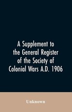 A Supplement to the General Register of the Society of Colonial Wars A.D. 1906 A Supplement to the General Register of the Society of Colonial Wars A.D. 1906
