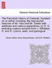 The Parochial History of Cornwall, founded on or rather including, the manuscript histories of Mr. Hals and Mr. Tonkin with additions and various appendices, by D. G. including copious extracts from J. Whitaker, D. and S. Lysons, andc. VOL. I The Parochial History of Cornwall, founded on or rather including, the manuscript histories of Mr. Hals and Mr. Tonkin with additions and various appendices, by D. G. including copious extracts from J. Whitaker, D. and S. Lysons, andc. VOL. I
