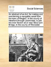 An Abstract of an ACT, for Making and Maintaining a Navigable Canal from the Town of Kington, in the County of Hereford Through Leominster, to Join the River Severn at or Near Stour-Port Bridge, in the County of Worcester An Abstract of an ACT, for Making and Maintaining a Navigable Canal from the Town of Kington, in the County of Hereford Through Leominster, to Join the River Severn at or Near Stour-Port Bridge, in the County of Worcester