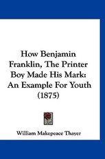 How Benjamin Franklin, The Printer Boy Made His Mark How Benjamin Franklin, The Printer Boy Made His Mark