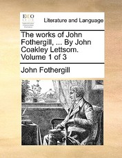 The Works of John Fothergill, ... by John Coakley Lettsom. Volume 1 of 3 The Works of John Fothergill, ... by John Coakley Lettsom. Volume 1 of 3